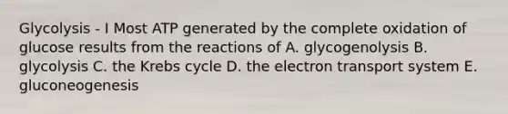 Glycolysis - I Most ATP generated by the complete oxidation of glucose results from the reactions of A. glycogenolysis B. glycolysis C. the <a href='https://www.questionai.com/knowledge/kqfW58SNl2-krebs-cycle' class='anchor-knowledge'>krebs cycle</a> D. the <a href='https://www.questionai.com/knowledge/kbvjAonm6A-electron-transport-system' class='anchor-knowledge'>electron transport system</a> E. gluconeogenesis