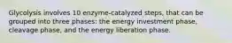 Glycolysis involves 10 enzyme-catalyzed steps, that can be grouped into three phases: the energy investment phase, cleavage phase, and the energy liberation phase.