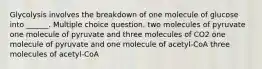 Glycolysis involves the breakdown of one molecule of glucose into ______. Multiple choice question. two molecules of pyruvate one molecule of pyruvate and three molecules of CO2 one molecule of pyruvate and one molecule of acetyl-CoA three molecules of acetyl-CoA