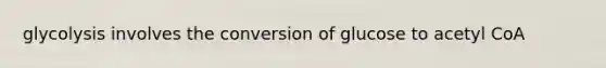 glycolysis involves the conversion of glucose to acetyl CoA