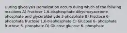 During glycolysis isomeization occurs duing which of the follwing reactions A) Fructose 1,6-bisphosphate dihydroxyacetone phosphate and glyceraldehyde 3-phosphate B) Fructose 6-phosphate fructose 1,6-bisphosphate C) Glucose 6- phosphate fructose 6- phosphate D) Glucose glucose 6- phosphate