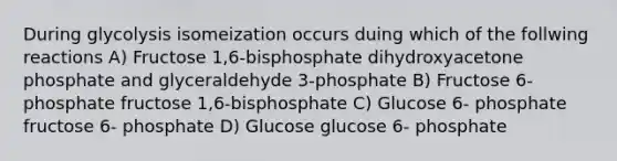 During glycolysis isomeization occurs duing which of the follwing reactions A) Fructose 1,6-bisphosphate dihydroxyacetone phosphate and glyceraldehyde 3-phosphate B) Fructose 6-phosphate fructose 1,6-bisphosphate C) Glucose 6- phosphate fructose 6- phosphate D) Glucose glucose 6- phosphate