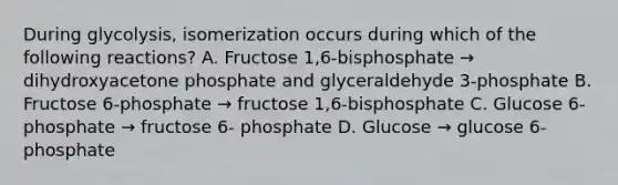 During glycolysis, isomerization occurs during which of the following reactions? A. Fructose 1,6-bisphosphate → dihydroxyacetone phosphate and glyceraldehyde 3-phosphate B. Fructose 6-phosphate → fructose 1,6-bisphosphate C. Glucose 6- phosphate → fructose 6- phosphate D. Glucose → glucose 6- phosphate