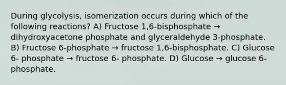 During glycolysis, isomerization occurs during which of the following reactions? A) Fructose 1,6-bisphosphate → dihydroxyacetone phosphate and glyceraldehyde 3-phosphate. B) Fructose 6-phosphate → fructose 1,6-bisphosphate. C) Glucose 6- phosphate → fructose 6- phosphate. D) Glucose → glucose 6- phosphate.