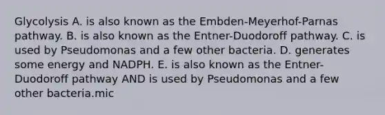 Glycolysis A. is also known as the Embden-Meyerhof-Parnas pathway. B. is also known as the Entner-Duodoroff pathway. C. is used by Pseudomonas and a few other bacteria. D. generates some energy and NADPH. E. is also known as the Entner-Duodoroff pathway AND is used by Pseudomonas and a few other bacteria.mic