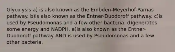 Glycolysis a) is also known as the Embden-Meyerhof-Parnas pathway. b)is also known as the Entner-Duodoroff pathway. c)is used by Pseudomonas and a few other bacteria. d)generates some energy and NADPH. e)is also known as the Entner-Duodoroff pathway AND is used by Pseudomonas and a few other bacteria.