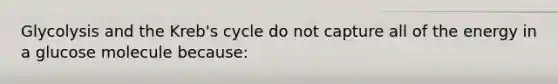 Glycolysis and the Kreb's cycle do not capture all of the energy in a glucose molecule because: