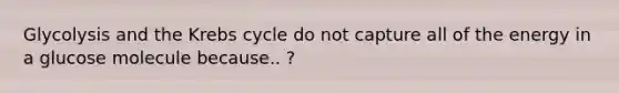 Glycolysis and the Krebs cycle do not capture all of the energy in a glucose molecule because.. ?