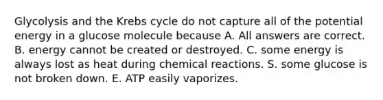 Glycolysis and the Krebs cycle do not capture all of the potential energy in a glucose molecule because A. All answers are correct. B. energy cannot be created or destroyed. C. some energy is always lost as heat during chemical reactions. S. some glucose is not broken down. E. ATP easily vaporizes.