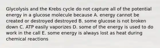 Glycolysis and the Krebs cycle do not capture all of the potential energy in a glucose molecule because A. energy cannot be created or destroyed destroyed B. some glucose is not broken down C. ATP easily vaporizes D. some of the energy is used to do work in the call E. some energy is always lost as heat during chemical reactions