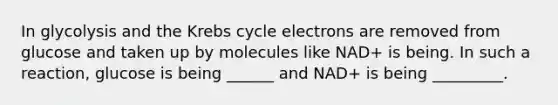 In glycolysis and the Krebs cycle electrons are removed from glucose and taken up by molecules like NAD+ is being. In such a reaction, glucose is being ______ and NAD+ is being _________.