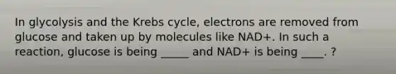 In glycolysis and the Krebs cycle, electrons are removed from glucose and taken up by molecules like NAD+. In such a reaction, glucose is being _____ and NAD+ is being ____. ?