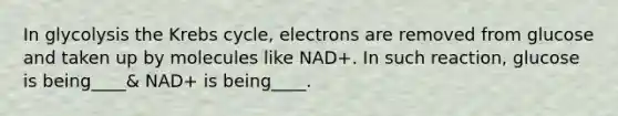 In glycolysis the Krebs cycle, electrons are removed from glucose and taken up by molecules like NAD+. In such reaction, glucose is being____& NAD+ is being____.