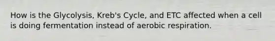 How is the Glycolysis, Kreb's Cycle, and ETC affected when a cell is doing fermentation instead of aerobic respiration.