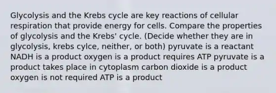 Glycolysis and the Krebs cycle are key reactions of cellular respiration that provide energy for cells. Compare the properties of glycolysis and the Krebs' cycle. (Decide whether they are in glycolysis, krebs cylce, neither, or both) pyruvate is a reactant NADH is a product oxygen is a product requires ATP pyruvate is a product takes place in cytoplasm carbon dioxide is a product oxygen is not required ATP is a product