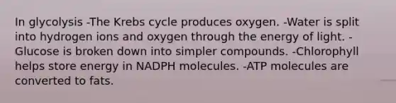 In glycolysis -The <a href='https://www.questionai.com/knowledge/kqfW58SNl2-krebs-cycle' class='anchor-knowledge'>krebs cycle</a> produces oxygen. -Water is split into hydrogen ions and oxygen through the energy of light. -Glucose is broken down into simpler compounds. -Chlorophyll helps store energy in NADPH molecules. -ATP molecules are converted to fats.