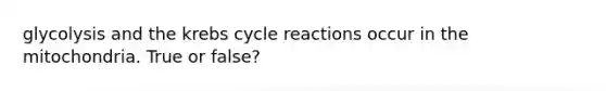 glycolysis and the krebs cycle reactions occur in the mitochondria. True or false?