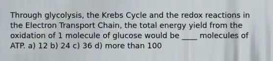 Through glycolysis, the Krebs Cycle and the redox reactions in the Electron Transport Chain, the total energy yield from the oxidation of 1 molecule of glucose would be ____ molecules of ATP. a) 12 b) 24 c) 36 d) more than 100