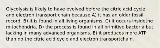 Glycolysis is likely to have evolved before the citric acid cycle and electron transport chain because A) it has an older fossil record. B) it is found in all living organisms. C) it occurs insidethe mitochondria. D) the process is found in all primitive bacteria but lacking in many advanced organisms. E) it produces more ATP than do the citric acid cycle and electron transportchain.