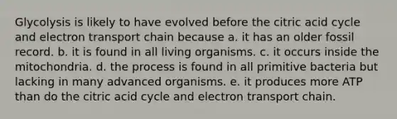 Glycolysis is likely to have evolved before the citric acid cycle and electron transport chain because a. it has an older fossil record. b. it is found in all living organisms. c. it occurs inside the mitochondria. d. the process is found in all primitive bacteria but lacking in many advanced organisms. e. it produces more ATP than do the citric acid cycle and electron transport chain.