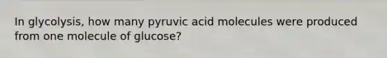 In glycolysis, how many pyruvic acid molecules were produced from one molecule of glucose?