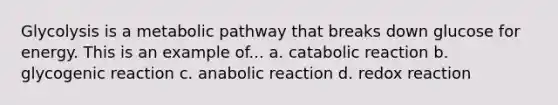 Glycolysis is a metabolic pathway that breaks down glucose for energy. This is an example of... a. catabolic reaction b. glycogenic reaction c. anabolic reaction d. redox reaction