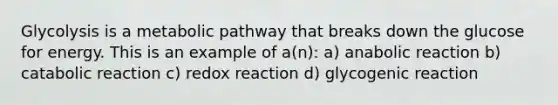 Glycolysis is a metabolic pathway that breaks down the glucose for energy. This is an example of a(n): a) anabolic reaction b) catabolic reaction c) redox reaction d) glycogenic reaction