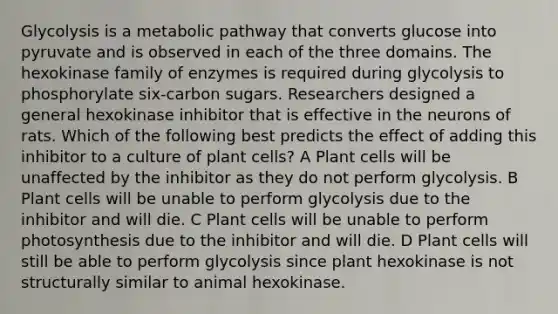 Glycolysis is a metabolic pathway that converts glucose into pyruvate and is observed in each of the three domains. The hexokinase family of enzymes is required during glycolysis to phosphorylate six-carbon sugars. Researchers designed a general hexokinase inhibitor that is effective in the neurons of rats. Which of the following best predicts the effect of adding this inhibitor to a culture of plant cells? A Plant cells will be unaffected by the inhibitor as they do not perform glycolysis. B Plant cells will be unable to perform glycolysis due to the inhibitor and will die. C Plant cells will be unable to perform photosynthesis due to the inhibitor and will die. D Plant cells will still be able to perform glycolysis since plant hexokinase is not structurally similar to animal hexokinase.