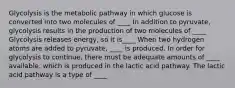 Glycolysis is the metabolic pathway in which glucose is converted into two molecules of ____ In addition to pyruvate, glycolysis results in the production of two molecules of ____ Glycolysis releases energy, so it is____ When two hydrogen atoms are added to pyruvate, ____ is produced. In order for glycolysis to continue, there must be adequate amounts of ____ available, which is produced in the lactic acid pathway. The lactic acid pathway is a type of ____