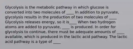 Glycolysis is the metabolic pathway in which glucose is converted into two molecules of ____ In addition to pyruvate, glycolysis results in the production of two molecules of ____ Glycolysis releases energy, so it is____ When two hydrogen atoms are added to pyruvate, ____ is produced. In order for glycolysis to continue, there must be adequate amounts of ____ available, which is produced in the lactic acid pathway. The lactic acid pathway is a type of ____