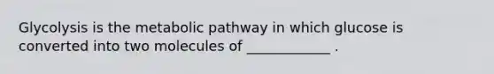 Glycolysis is the metabolic pathway in which glucose is converted into two molecules of ____________ .