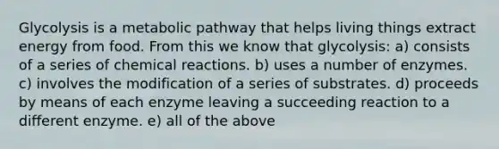 Glycolysis is a metabolic pathway that helps living things extract energy from food. From this we know that glycolysis: a) consists of a series of chemical reactions. b) uses a number of enzymes. c) involves the modification of a series of substrates. d) proceeds by means of each enzyme leaving a succeeding reaction to a different enzyme. e) all of the above