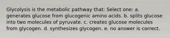 Glycolysis is the metabolic pathway that: Select one: a. generates glucose from glucogenic amino acids. b. splits glucose into two molecules of pyruvate. c. creates glucose molecules from glycogen. d. synthesizes glycogen. e. no answer is correct.