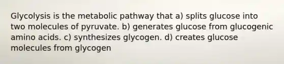 Glycolysis is the metabolic pathway that a) splits glucose into two molecules of pyruvate. b) generates glucose from glucogenic amino acids. c) synthesizes glycogen. d) creates glucose molecules from glycogen