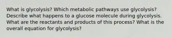 What is glycolysis? Which metabolic pathways use glycolysis? Describe what happens to a glucose molecule during glycolysis. What are the reactants and products of this process? What is the overall equation for glycolysis?