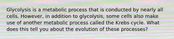 Glycolysis is a metabolic process that is conducted by nearly all cells. However, in addition to glycolysis, some cells also make use of another metabolic process called the <a href='https://www.questionai.com/knowledge/kqfW58SNl2-krebs-cycle' class='anchor-knowledge'>krebs cycle</a>. What does this tell you about the evolution of these processes?