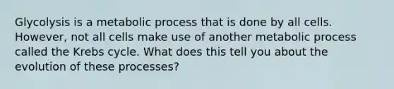 Glycolysis is a metabolic process that is done by all cells. However, not all cells make use of another metabolic process called the Krebs cycle. What does this tell you about the evolution of these processes?