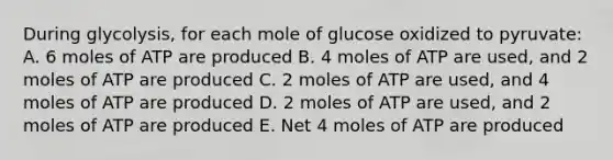 During glycolysis, for each mole of glucose oxidized to pyruvate: A. 6 moles of ATP are produced B. 4 moles of ATP are used, and 2 moles of ATP are produced C. 2 moles of ATP are used, and 4 moles of ATP are produced D. 2 moles of ATP are used, and 2 moles of ATP are produced E. Net 4 moles of ATP are produced