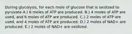 During glycolysis, for each mole of glucose that is oxidized to pyruvate A.) 6 moles of ATP are produced. B.) 4 moles of ATP are used, and 6 moles of ATP are produced. C.) 2 moles of ATP are used, and 4 moles of ATP are produced. D.) 2 moles of NAD+ are produced. E.) 2 moles of NAD+ are oxidized.