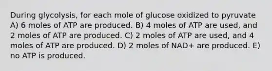 During glycolysis, for each mole of glucose oxidized to pyruvate A) 6 moles of ATP are produced. B) 4 moles of ATP are used, and 2 moles of ATP are produced. C) 2 moles of ATP are used, and 4 moles of ATP are produced. D) 2 moles of NAD+ are produced. E) no ATP is produced.