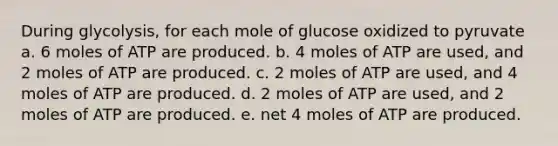 During glycolysis, for each mole of glucose oxidized to pyruvate a. 6 moles of ATP are produced. b. 4 moles of ATP are used, and 2 moles of ATP are produced. c. 2 moles of ATP are used, and 4 moles of ATP are produced. d. 2 moles of ATP are used, and 2 moles of ATP are produced. e. net 4 moles of ATP are produced.