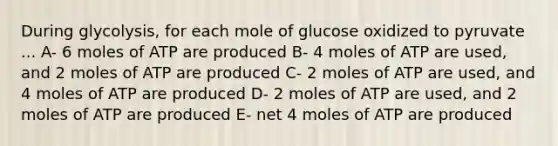 During glycolysis, for each mole of glucose oxidized to pyruvate ... A- 6 moles of ATP are produced B- 4 moles of ATP are used, and 2 moles of ATP are produced C- 2 moles of ATP are used, and 4 moles of ATP are produced D- 2 moles of ATP are used, and 2 moles of ATP are produced E- net 4 moles of ATP are produced