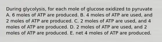 During glycolysis, for each mole of glucose oxidized to pyruvate A. 6 moles of ATP are produced. B. 4 moles of ATP are used, and 2 moles of ATP are produced. C. 2 moles of ATP are used, and 4 moles of ATP are produced. D. 2 moles of ATP are used, and 2 moles of ATP are produced. E. net 4 moles of ATP are produced.