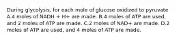 During glycolysis, for each mole of glucose oxidized to pyruvate A.4 moles of NADH + H+ are made. B.4 moles of ATP are used, and 2 moles of ATP are made. C.2 moles of NAD+ are made. D.2 moles of ATP are used, and 4 moles of ATP are made.