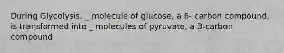 During Glycolysis, _ molecule of glucose, a 6- carbon compound, is transformed into _ molecules of pyruvate, a 3-carbon compound