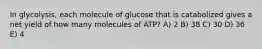 In glycolysis, each molecule of glucose that is catabolized gives a net yield of how many molecules of ATP? A) 2 B) 38 C) 30 D) 36 E) 4