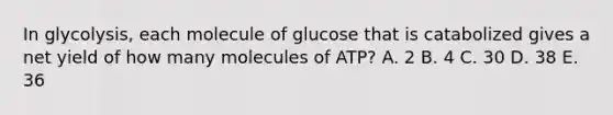 In glycolysis, each molecule of glucose that is catabolized gives a net yield of how many molecules of ATP? A. 2 B. 4 C. 30 D. 38 E. 36