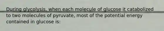 During glycolysis, when each molecule of glucose it catabolized to two molecules of pyruvate, most of the potential energy contained in glucose is: