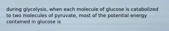 during glycolysis, when each molecule of glucose is catabolized to two molecules of pyruvate, most of the potential energy contained in glucose is