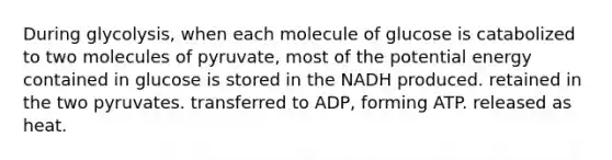 During glycolysis, when each molecule of glucose is catabolized to two molecules of pyruvate, most of the potential energy contained in glucose is stored in the NADH produced. retained in the two pyruvates. transferred to ADP, forming ATP. released as heat.